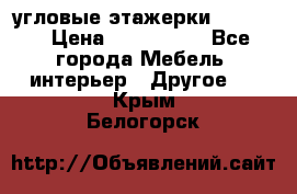 угловые этажерки700-1400 › Цена ­ 700-1400 - Все города Мебель, интерьер » Другое   . Крым,Белогорск